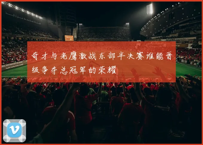 奇才与老鹰激战东部半决赛谁能晋级争夺总冠军的荣耀
