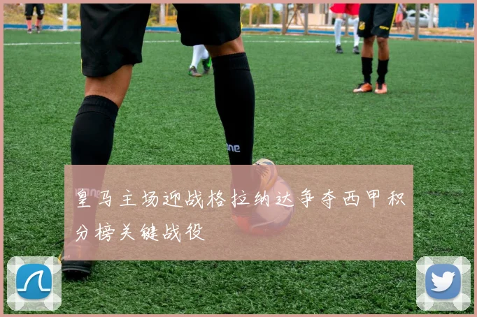 皇马主场迎战格拉纳达争夺西甲积分榜关键战役