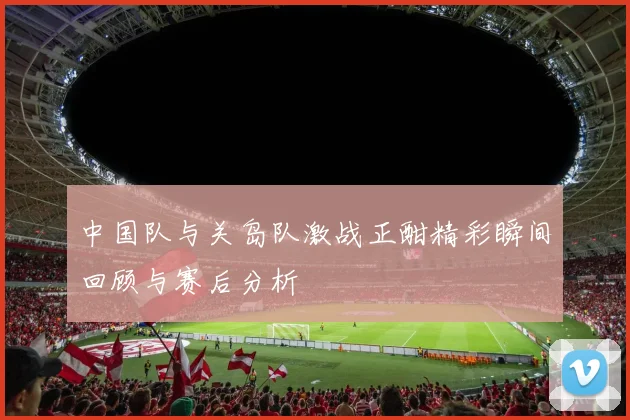 中国队与关岛队激战正酣精彩瞬间回顾与赛后分析