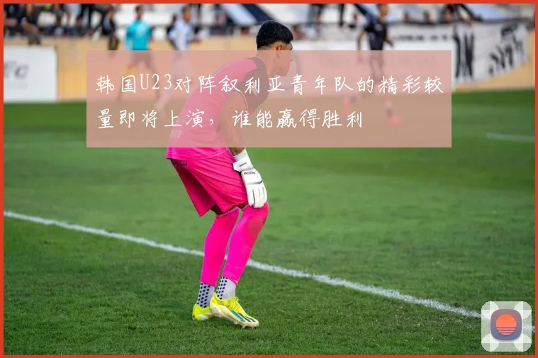 韩国U23对阵叙利亚青年队的精彩较量即将上演，谁能赢得胜利