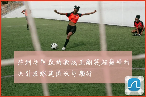 热刺与阿森纳激战正酣英超巅峰对决引发球迷热议与期待