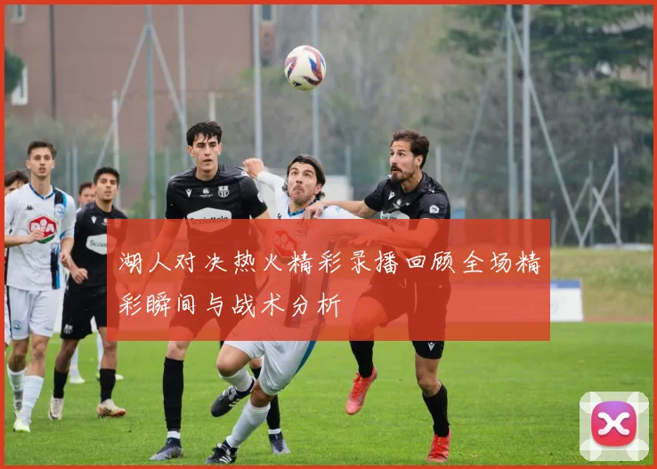 湖人对决热火精彩录播回顾全场精彩瞬间与战术分析