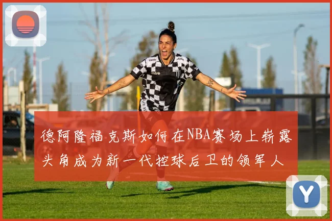 德阿隆福克斯如何在NBA赛场上崭露头角成为新一代控球后卫的领军人物