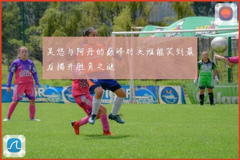 吴悠与阿丹的巅峰对决谁能笑到最后揭开胜负之谜