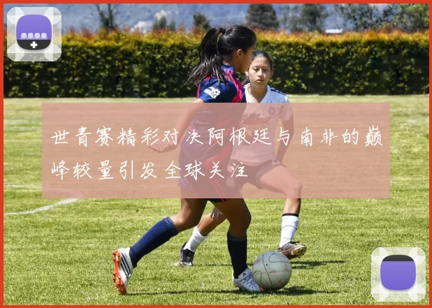 世青赛精彩对决阿根廷与南非的巅峰较量引发全球关注