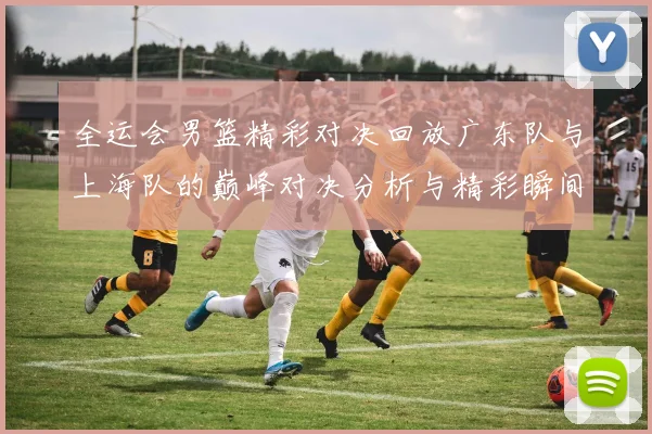 全运会男篮精彩对决回放广东队与上海队的巅峰对决分析与精彩瞬间回顾