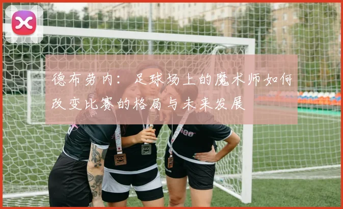德布劳内：足球场上的魔术师如何改变比赛的格局与未来发展