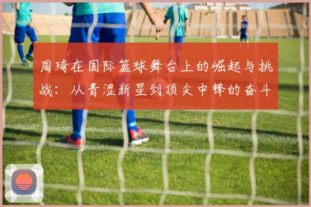 周琦在国际篮球舞台上的崛起与挑战：从青涩新星到顶尖中锋的奋斗历程