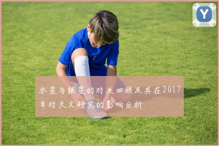 水星与银星的对决回顾及其在2017年对天文研究的影响分析