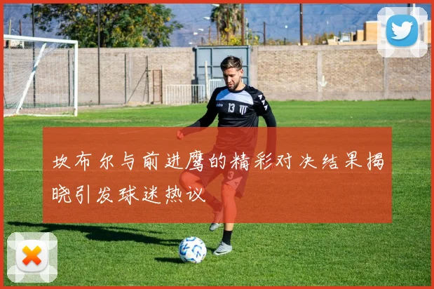 坎布尔与前进鹰的精彩对决结果揭晓引发球迷热议