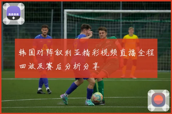 韩国对阵叙利亚精彩视频直播全程回放及赛后分析分享