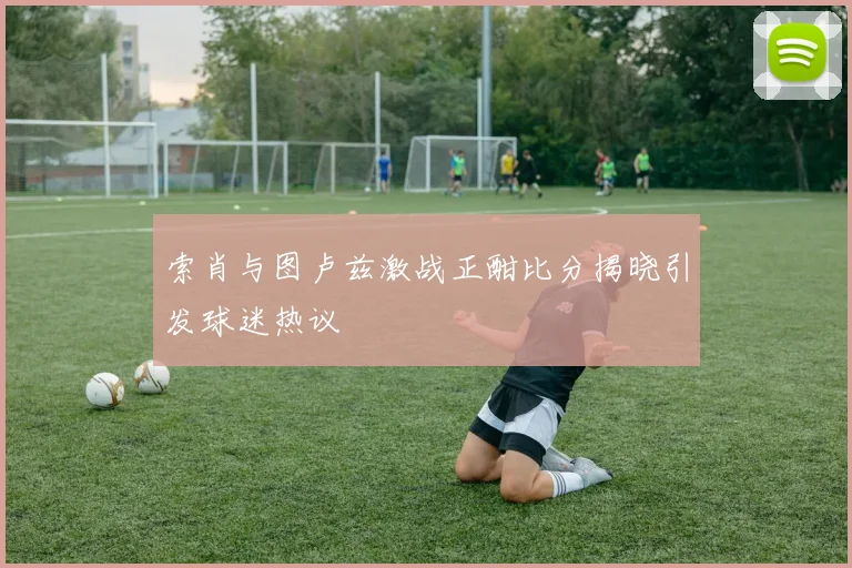 索肖与图卢兹激战正酣比分揭晓引发球迷热议