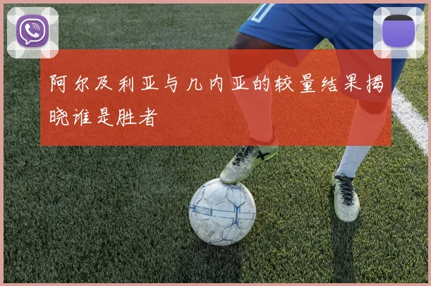 阿尔及利亚与几内亚的较量结果揭晓谁是胜者