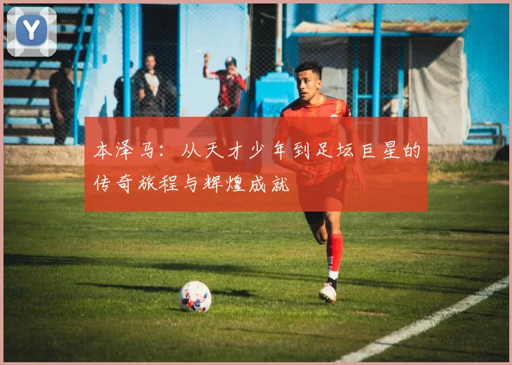 本泽马：从天才少年到足坛巨星的传奇旅程与辉煌成就