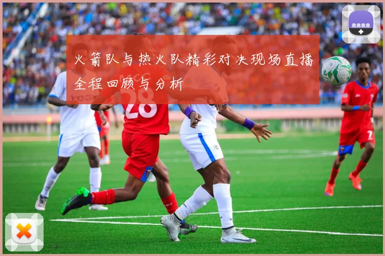 火箭队与热火队精彩对决现场直播全程回顾与分析