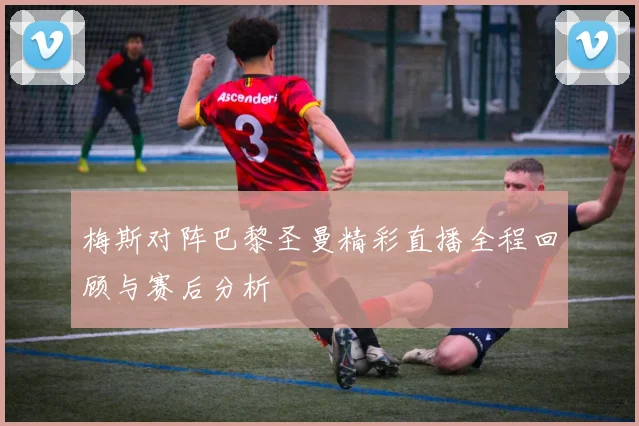 梅斯对阵巴黎圣曼精彩直播全程回顾与赛后分析