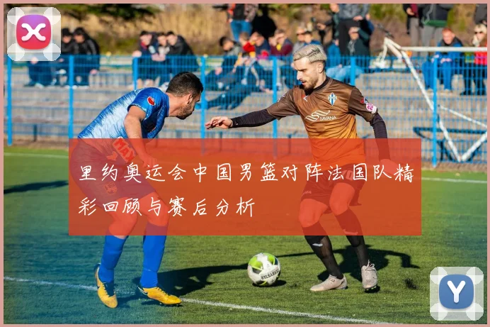 里约奥运会中国男篮对阵法国队精彩回顾与赛后分析