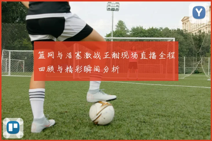 篮网与活塞激战正酣现场直播全程回顾与精彩瞬间分析
