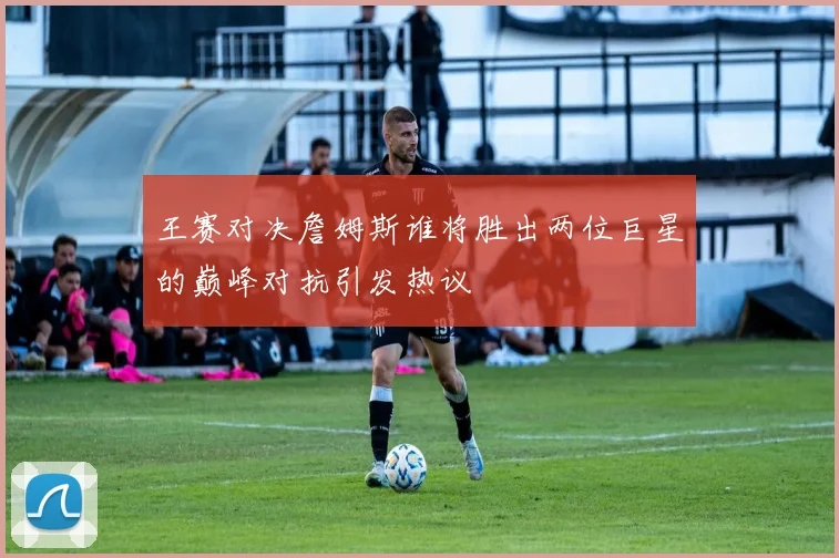 王赛对决詹姆斯谁将胜出两位巨星的巅峰对抗引发热议