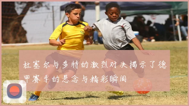 杜塞尔与多特的激烈对决揭示了德甲赛季的悬念与精彩瞬间