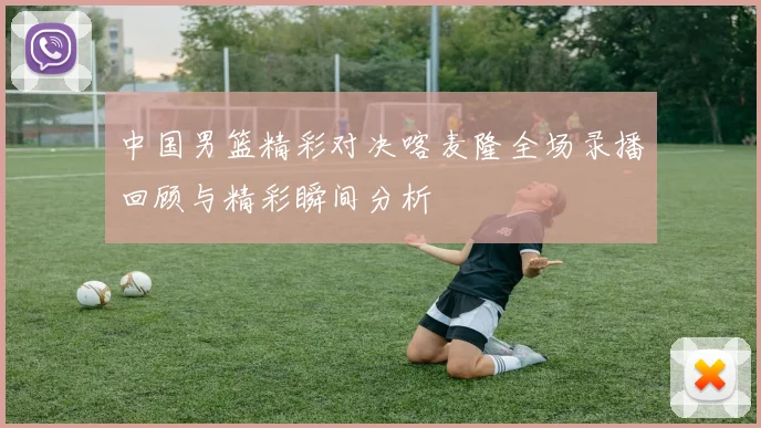 中国男篮精彩对决喀麦隆全场录播回顾与精彩瞬间分析