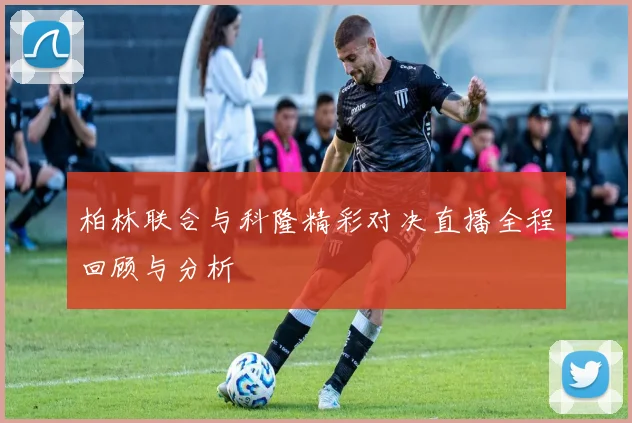 柏林联合与科隆精彩对决直播全程回顾与分析
