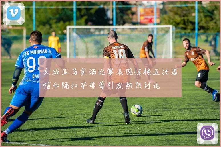 文班亚马首场比赛表现惊艳五次盖帽和隔扣字母哥引发热烈讨论