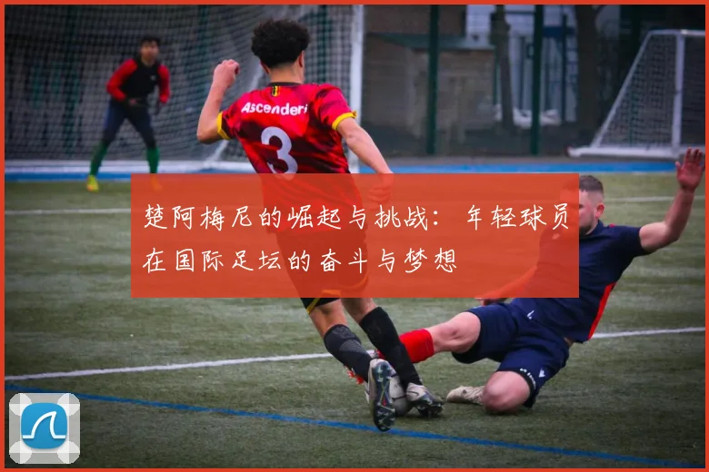 楚阿梅尼的崛起与挑战：年轻球员在国际足坛的奋斗与梦想