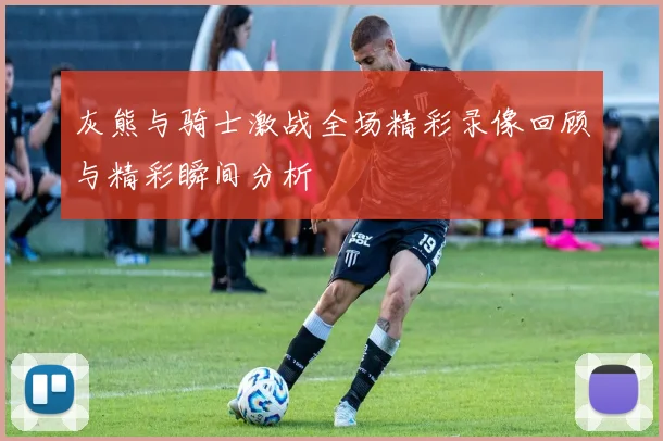 灰熊与骑士激战全场精彩录像回顾与精彩瞬间分析