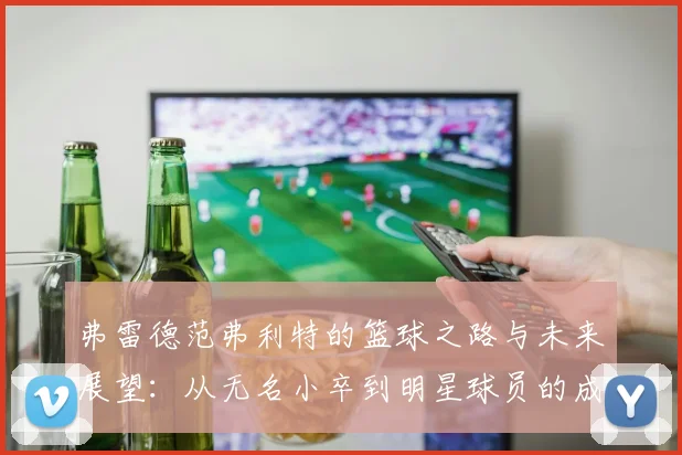 弗雷德范弗利特的篮球之路与未来展望：从无名小卒到明星球员的成长历程