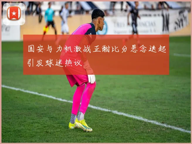 国安与力帆激战正酣比分悬念迭起引发球迷热议