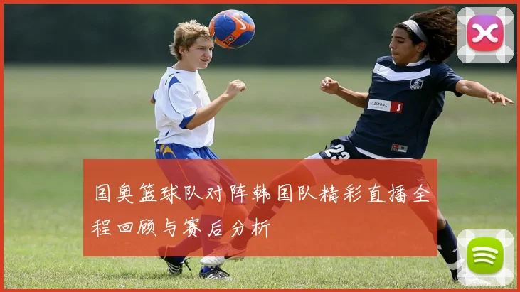 国奥篮球队对阵韩国队精彩直播全程回顾与赛后分析