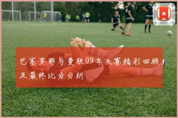 巴塞罗那与曼联09年决赛精彩回顾及最终比分分析
