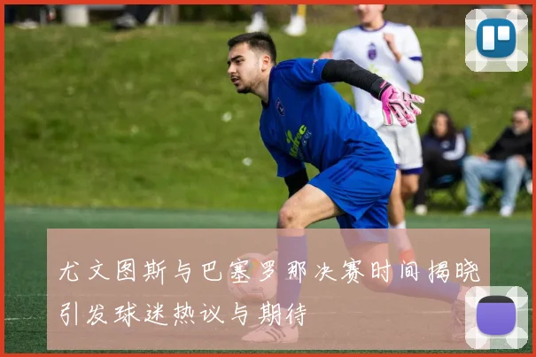 尤文图斯与巴塞罗那决赛时间揭晓引发球迷热议与期待