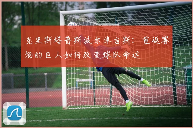 克里斯塔普斯波尔津吉斯：重返赛场的巨人如何改变球队命运