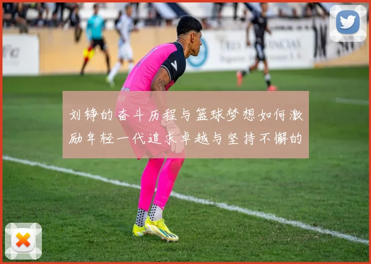 刘铮的奋斗历程与篮球梦想如何激励年轻一代追求卓越与坚持不懈的精神