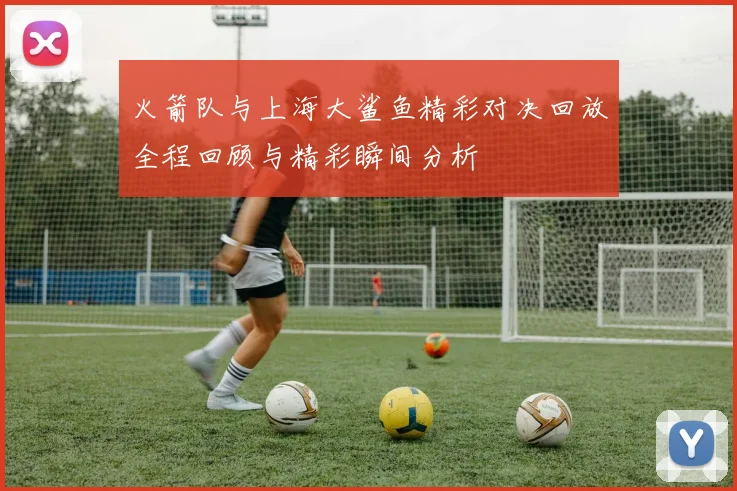 火箭队与上海大鲨鱼精彩对决回放全程回顾与精彩瞬间分析