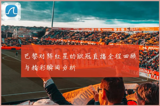 巴黎对阵红星的欧冠直播全程回顾与精彩瞬间分析