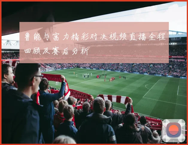 鲁能与富力精彩对决视频直播全程回顾及赛后分析
