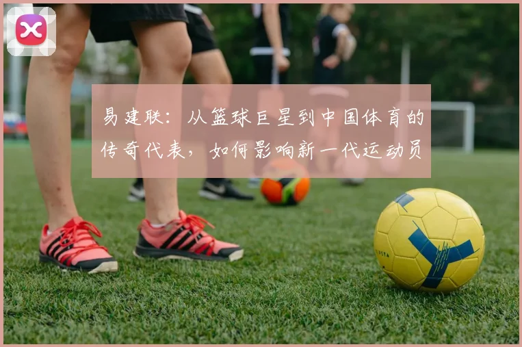 易建联：从篮球巨星到中国体育的传奇代表，如何影响新一代运动员成长之路