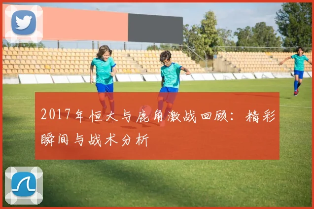 2017年恒大与鹿角激战回顾：精彩瞬间与战术分析