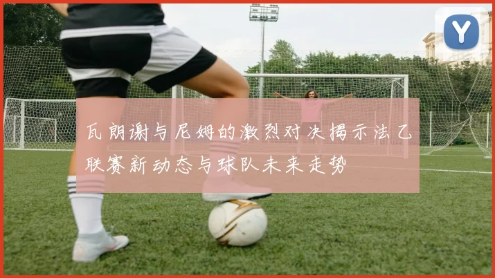 瓦朗谢与尼姆的激烈对决揭示法乙联赛新动态与球队未来走势