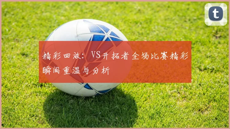 精彩回放：VS开拓者全场比赛精彩瞬间重温与分析