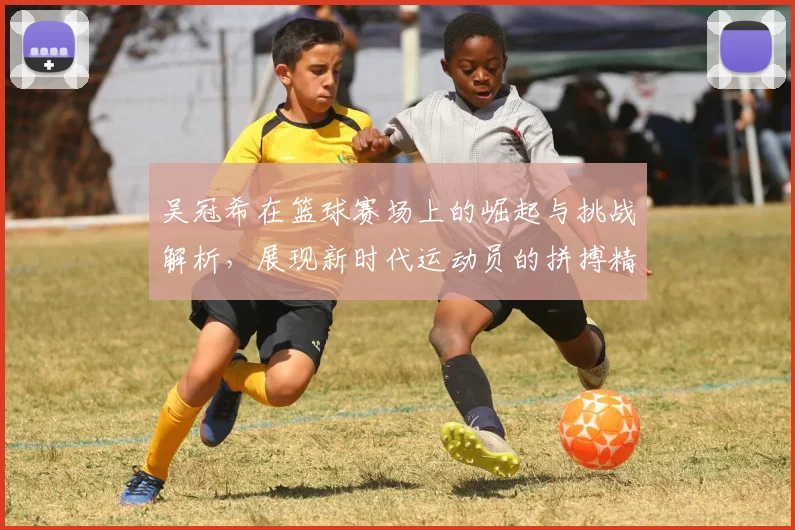 吴冠希在篮球赛场上的崛起与挑战解析，展现新时代运动员的拼搏精神与团队价值