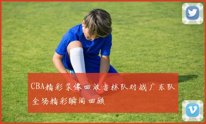 CBA精彩录像回放吉林队对战广东队全场精彩瞬间回顾