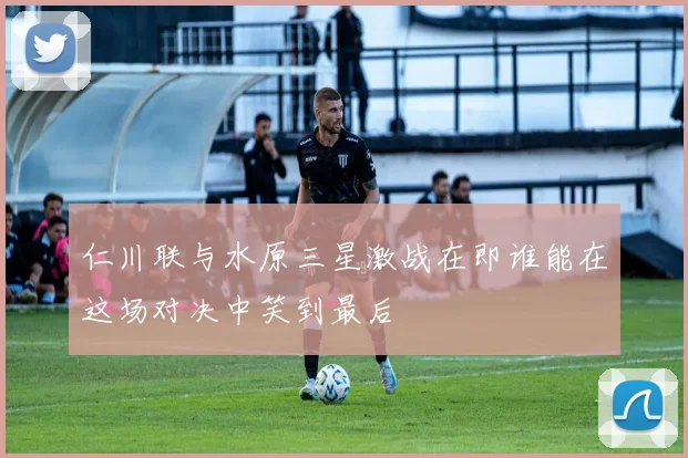 仁川联与水原三星激战在即谁能在这场对决中笑到最后