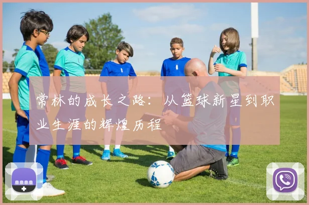 常林的成长之路：从篮球新星到职业生涯的辉煌历程