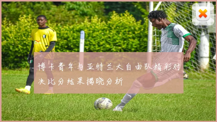 博卡青年与亚特兰大自由队精彩对决比分结果揭晓分析