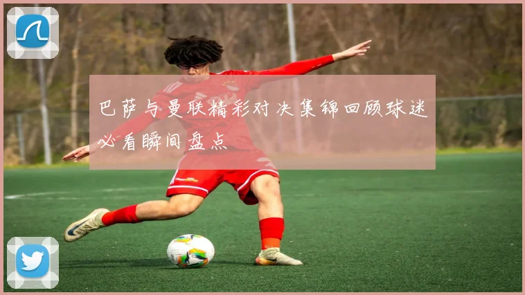 巴萨与曼联精彩对决集锦回顾球迷必看瞬间盘点