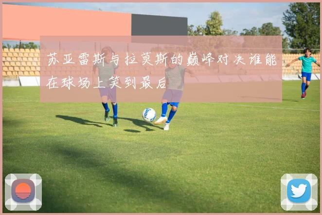 苏亚雷斯与拉莫斯的巅峰对决谁能在球场上笑到最后
